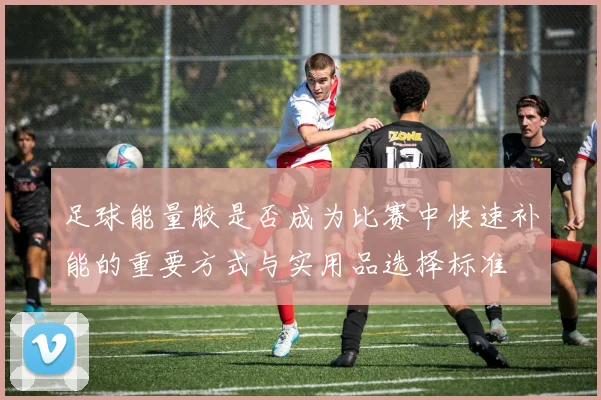 足球能量胶是否成为比赛中快速补能的重要方式与实用品选择标准