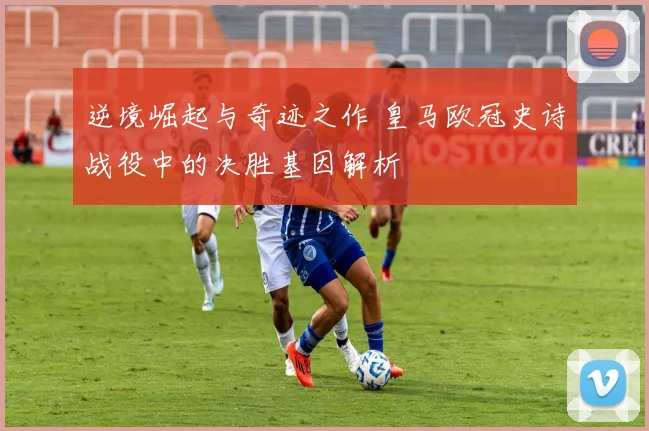 逆境崛起与奇迹之作 皇马欧冠史诗战役中的决胜基因解析
